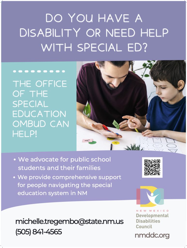 DO YOU HAVE A DISABILITY OR NEED HELP WITH SPECIAL ED? THE OFFICE OF THE SPECIAL EDUCATION OMBUD CAN HELPI • We advocate for public school students and their families • We provide comprehensive support for people navigating the special education system in NM michelle.tregembo@state.nm.us (505) 841-4565 N E W MEXIC O Developmental Disabilities Council nmddc.org